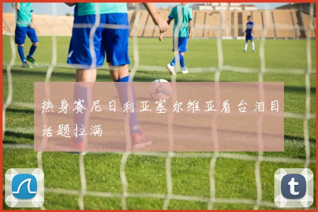 热身赛尼日利亚塞尔维亚看台泪目话题拉满