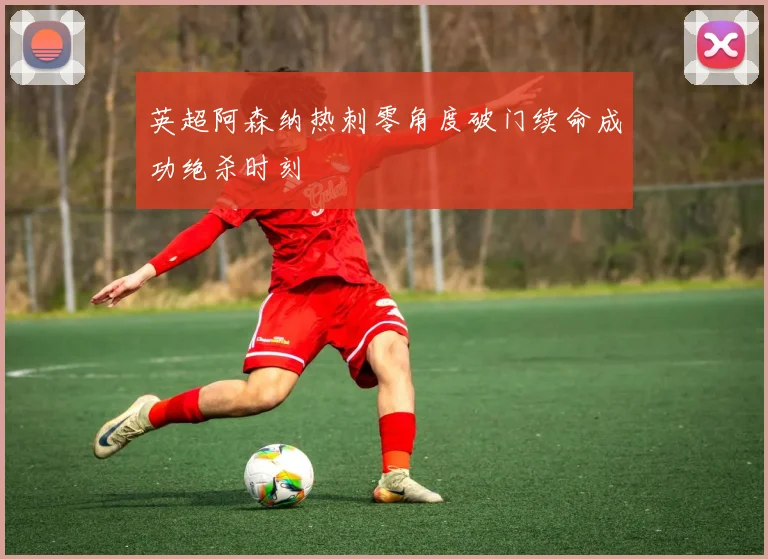 英超阿森纳热刺零角度破门续命成功绝杀时刻