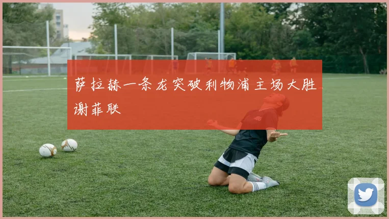 萨拉赫一条龙突破利物浦主场大胜谢菲联