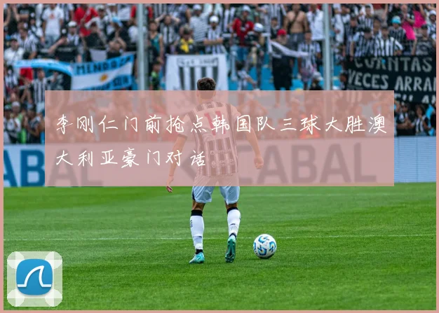 李刚仁门前抢点韩国队三球大胜澳大利亚豪门对话