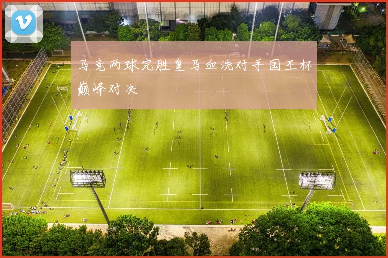 马竞两球完胜皇马血洗对手国王杯巅峰对决