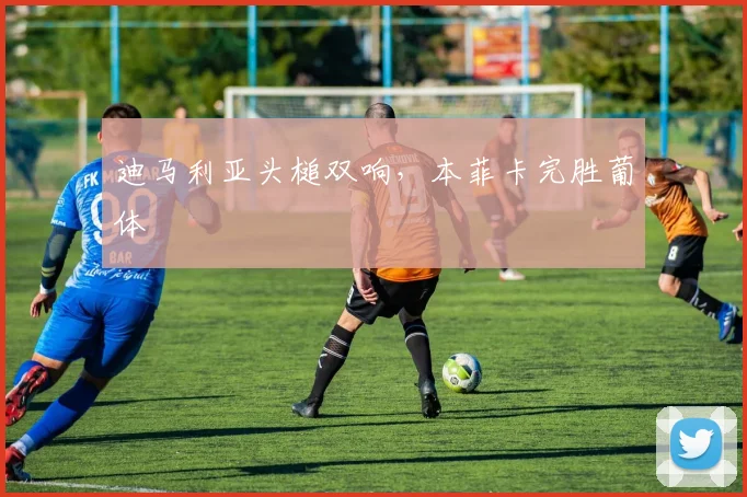 迪马利亚头槌双响，本菲卡完胜葡体