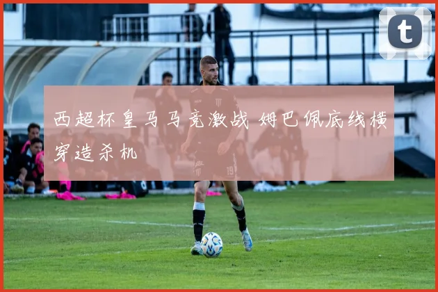 西超杯皇马马竞激战 姆巴佩底线横穿造杀机