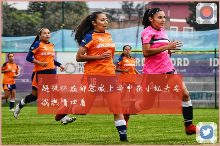 超级杯成都蓉城上海申花小组头名战燃情回看