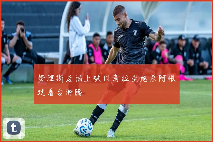 努涅斯后插上破门乌拉圭绝杀阿根廷看台沸腾