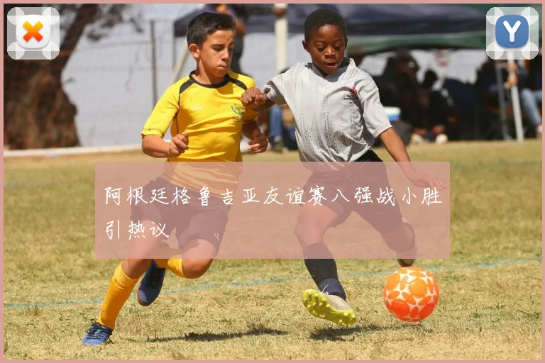 阿根廷格鲁吉亚友谊赛八强战小胜引热议