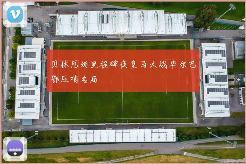 贝林厄姆里程碑夜皇马大战毕尔巴鄂压哨名局