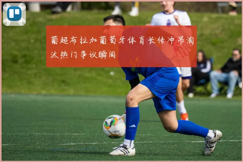 葡超布拉加葡萄牙体育长传冲吊淘汰热门争议瞬间
