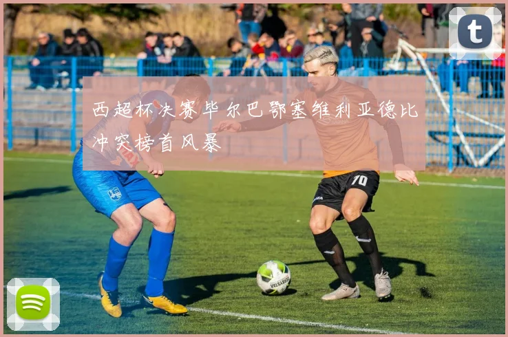 西超杯决赛毕尔巴鄂塞维利亚德比冲突榜首风暴