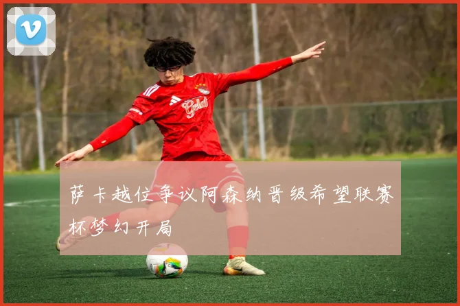 萨卡越位争议阿森纳晋级希望联赛杯梦幻开局