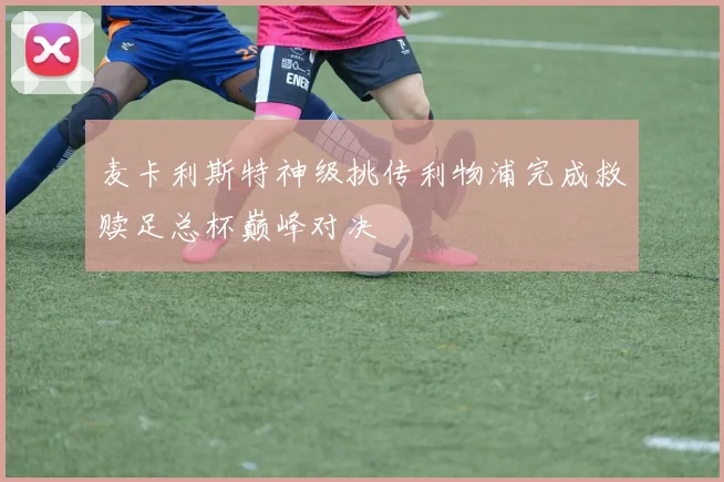 麦卡利斯特神级挑传利物浦完成救赎足总杯巅峰对决