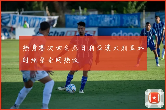 热身赛次回合尼日利亚澳大利亚加时绝杀全网热议