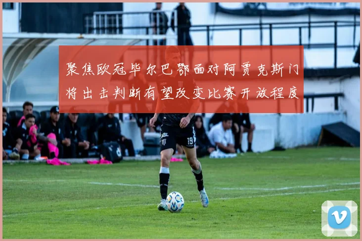 聚焦欧冠毕尔巴鄂面对阿贾克斯门将出击判断有望改变比赛开放程度