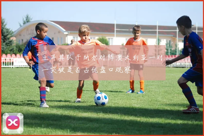土耳其队于纳尔对阵澳大利亚一对一突破是否占优盘口观察
