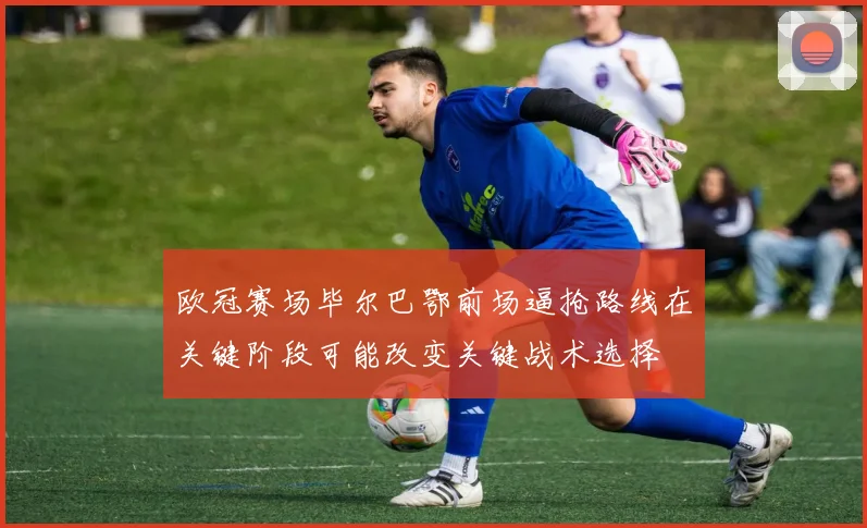 欧冠赛场毕尔巴鄂前场逼抢路线在关键阶段可能改变关键战术选择