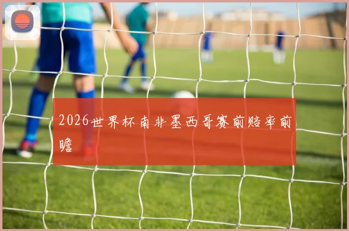 2026世界杯南非墨西哥赛前赔率前瞻