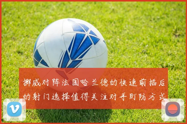挪威对阵法国哈兰德的快速前插后的射门选择值得关注对手盯防方式