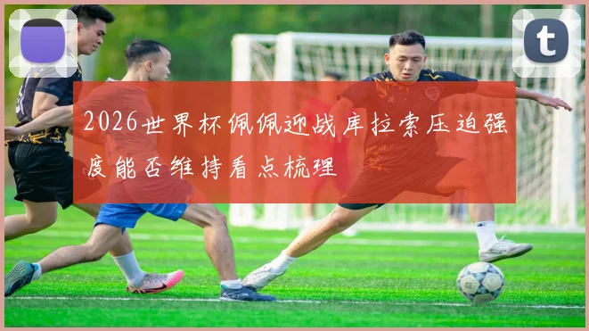 2026世界杯佩佩迎战库拉索压迫强度能否维持看点梳理