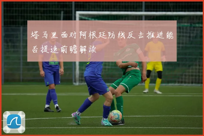 塔马里面对阿根廷防线反击推进能否提速前瞻解读