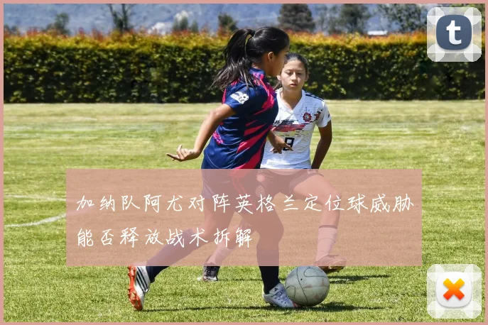 加纳队阿尤对阵英格兰定位球威胁能否释放战术拆解