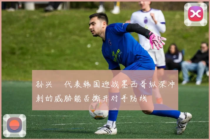 孙兴慜代表韩国迎战墨西哥纵深冲刺的威胁能否撕开对手防线