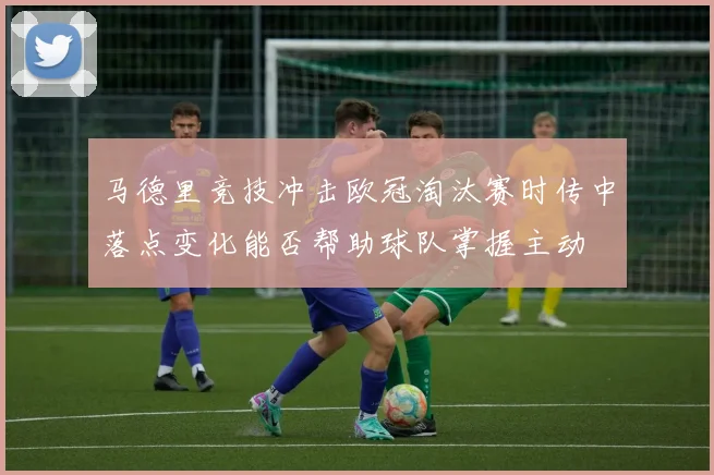 马德里竞技冲击欧冠淘汰赛时传中落点变化能否帮助球队掌握主动