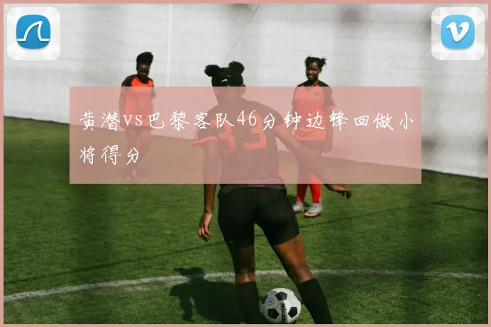 黄潜vs巴黎客队46分钟边锋回做小将得分