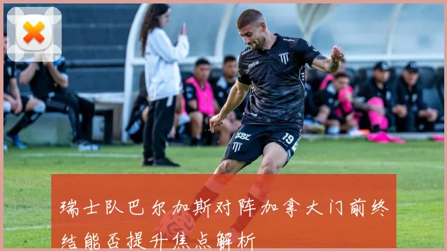 瑞士队巴尔加斯对阵加拿大门前终结能否提升焦点解析