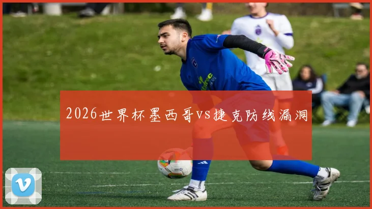 2026世界杯墨西哥vs捷克防线漏洞