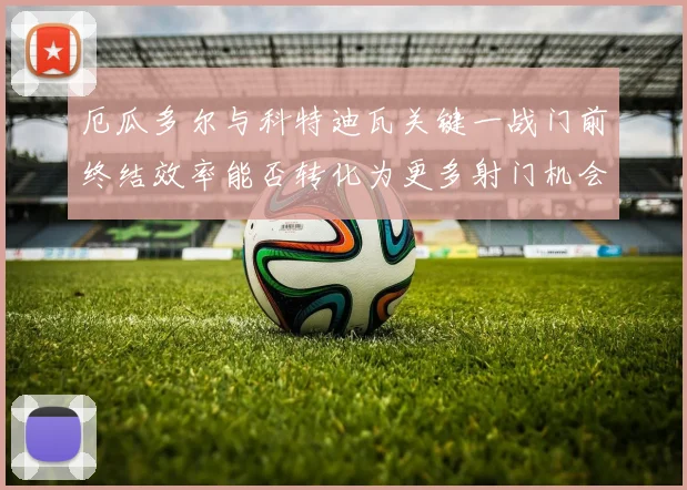 厄瓜多尔与科特迪瓦关键一战门前终结效率能否转化为更多射门机会