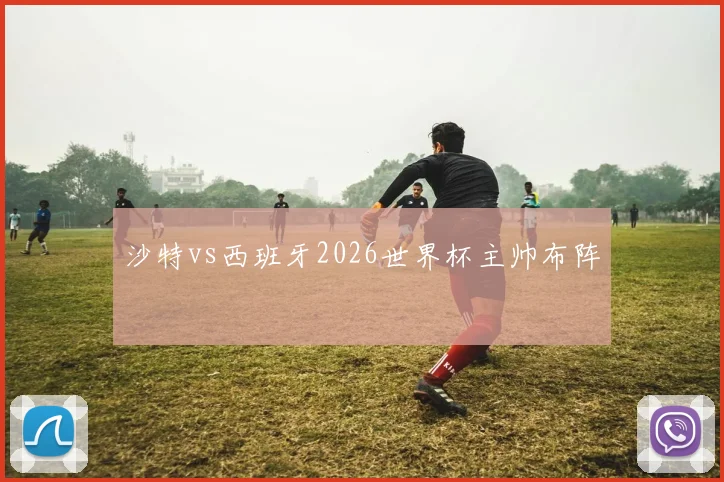 沙特vs西班牙2026世界杯主帅布阵