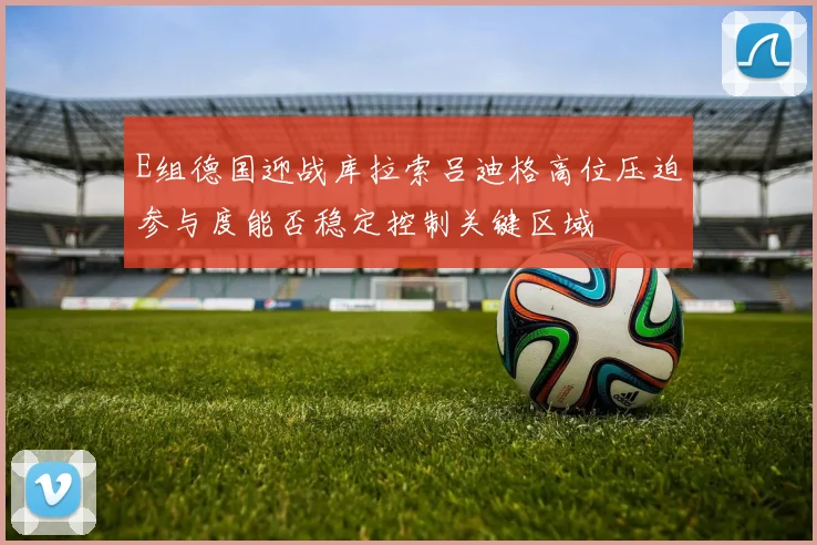 E组德国迎战库拉索吕迪格高位压迫参与度能否稳定控制关键区域