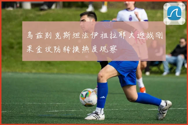 乌兹别克斯坦法伊祖拉耶夫迎战刚果金攻防转换热度观察