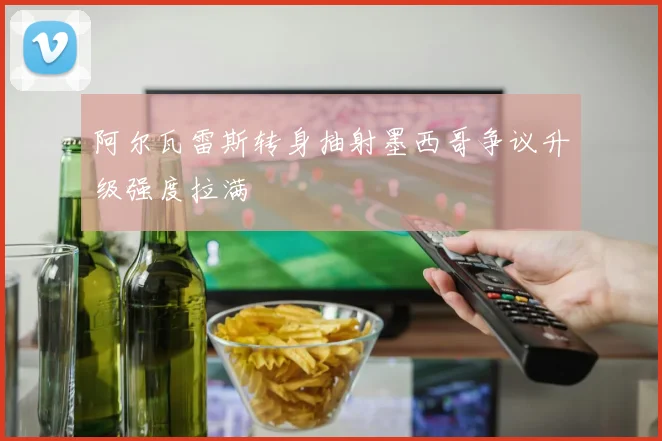 阿尔瓦雷斯转身抽射墨西哥争议升级强度拉满