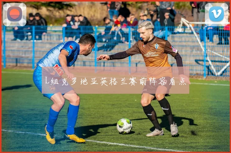 L组克罗地亚英格兰赛前阵容看点