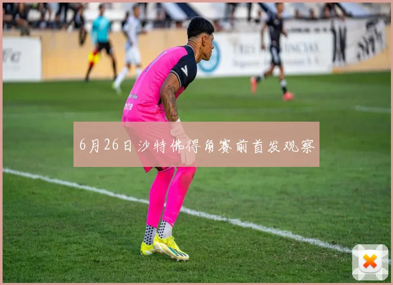 6月26日沙特佛得角赛前首发观察