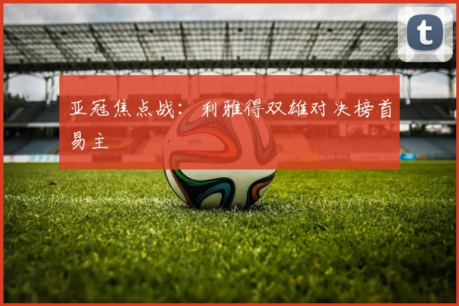 亚冠焦点战：利雅得双雄对决榜首易主