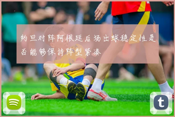 约旦对阵阿根廷后场出球稳定性是否能够保持阵型紧凑